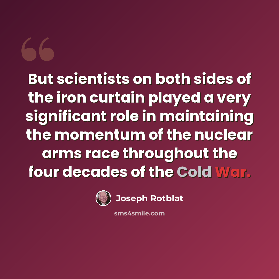 “But scientists on both sides of the iron curtain played a very significant role in maintaining the momentum of the nuclear arms race throughout the four decades of the Cold War.” quote by Joseph Rotblat