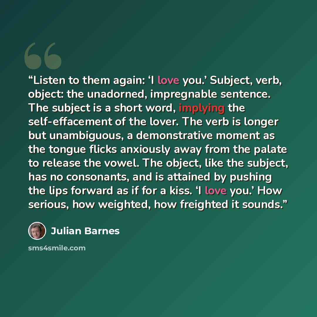 “Listen to them again: ‘I love you.’ Subject, verb, object: the unadorned, impregnable sentence. The subject is a short word, implying the self-effacement of the lover. The verb is longer but unambiguous, a demonstrative moment as the tongue flicks anxiously away from the palate to release the…” quote by Julian Barnes