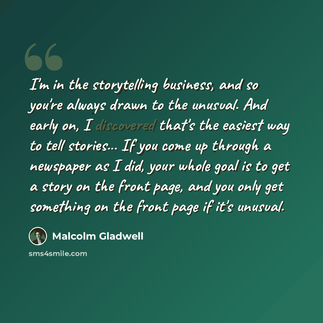 “I'm in the storytelling business, and so you're always drawn to the unusual. And early on, I discovered that's the easiest way to tell stories... If you come up through a newspaper as I did, your whole goal is to get a story on the front page, and you only get something on the front page if it's…” quote by Malcolm Gladwell