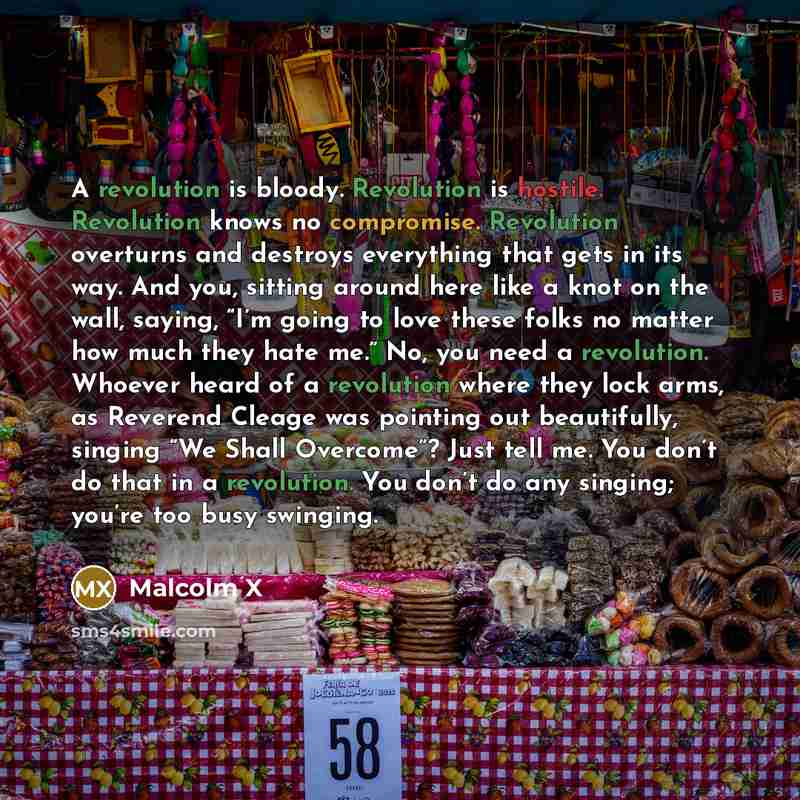 “A revolution is bloody. Revolution is hostile. Revolution knows no compromise. Revolution overturns and destroys everything that gets in its way. And you, sitting around here like a knot on the wall, saying, “I’m going to love these folks no matter how much they hate me.” No, you need a…” quote by Malcolm X