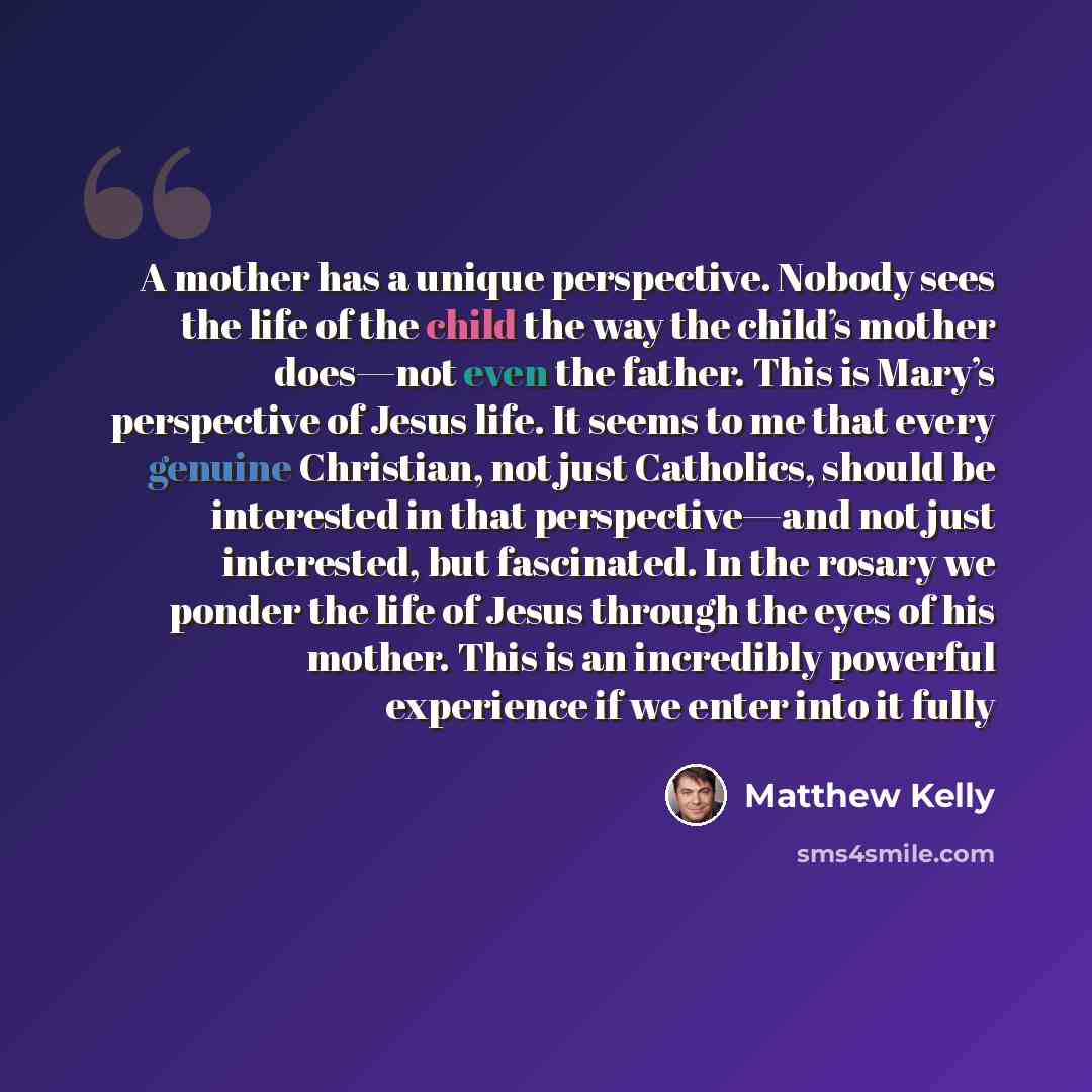 “A mother has a unique perspective. Nobody sees the life of the child the way the child’s mother does—not even the father. This is Mary’s perspective of Jesus life. It seems to me that every genuine Christian, not just Catholics, should be interested in that perspective—and not just interested, but…” quote by Matthew Kelly