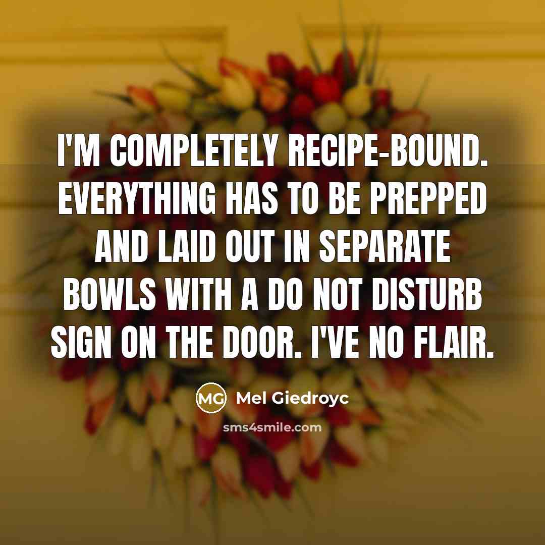 “I'm completely recipe-bound. Everything has to be prepped and laid out in separate bowls with a Do Not Disturb sign on the door. I've no flair.” quote by Mel Giedroyc