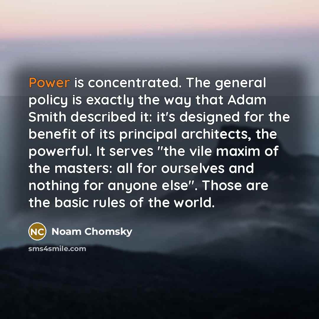 “Power is concentrated. The general policy is exactly the way that Adam Smith described it: it's designed for the benefit of its principal architects, the powerful. It serves "the vile maxim of the masters: all for ourselves and nothing for anyone else". Those are the basic rules of the world.” quote by Noam Chomsky