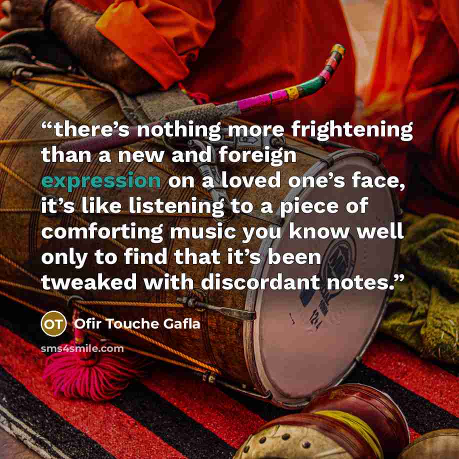 “there’s nothing more frightening than a new and foreign expression on a loved one’s face, it’s like listening to a piece of comforting music you know well only to find that it’s been tweaked with discordant notes.” quote by Ofir Touche Gafla