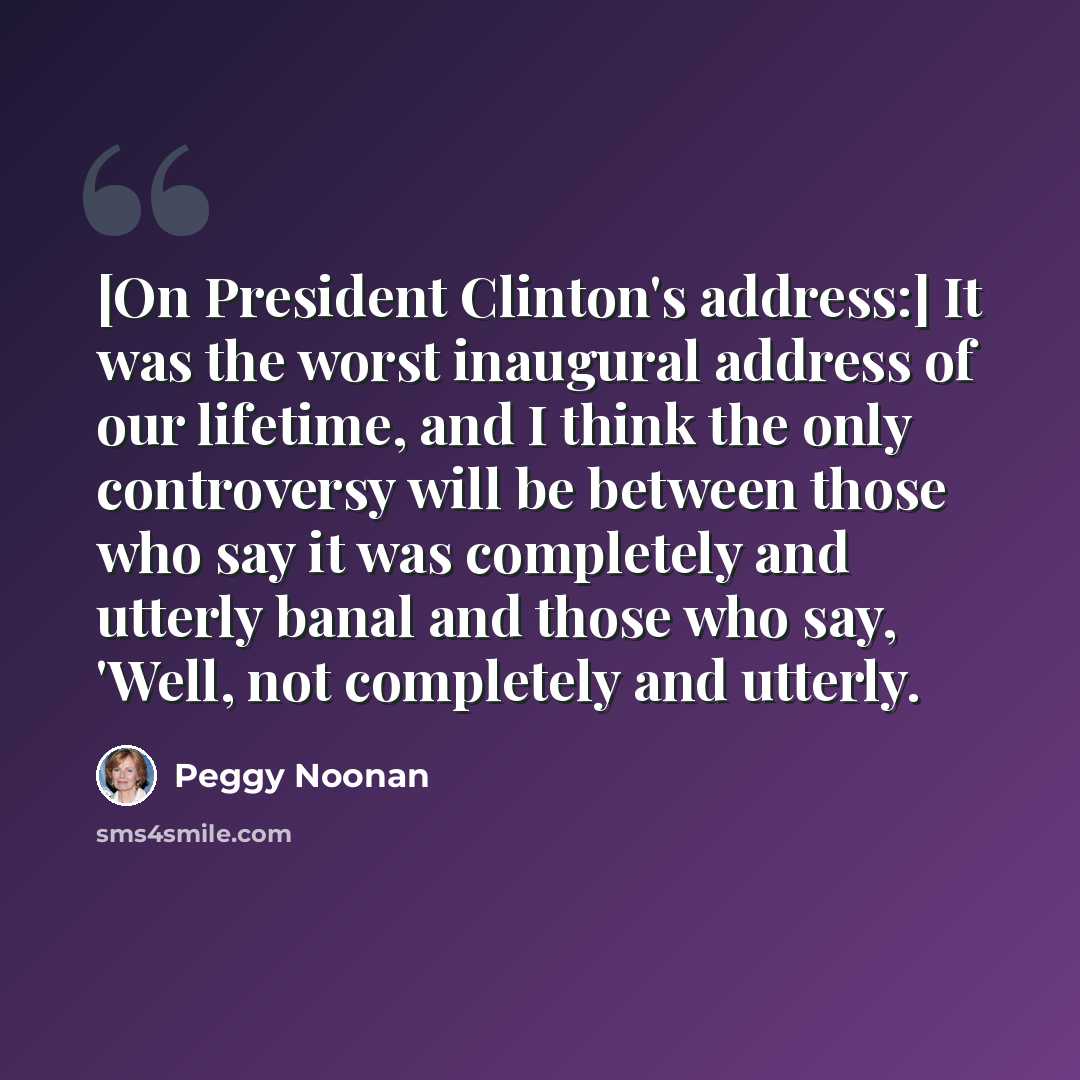 “[On President Clinton's address:] It was the worst inaugural address of our lifetime, and I think the only controversy will be between those who say it was completely and utterly banal and those who say, 'Well, not completely and utterly.” quote by Peggy Noonan
