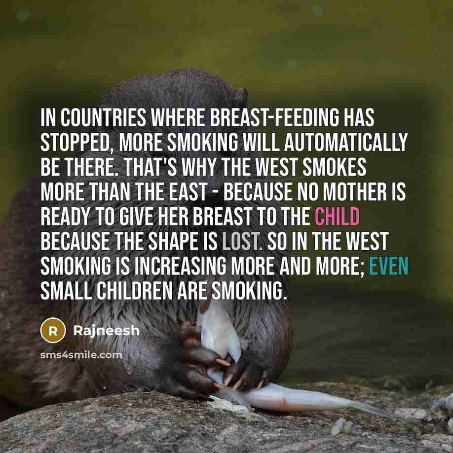 “In countries where breast-feeding has stopped, more smoking will automatically be there. That's why the West smokes more than the East - because no mother is ready to give her breast to the child because the shape is lost. So in the West smoking is increasing more and more; even small children are…” quote by Rajneesh