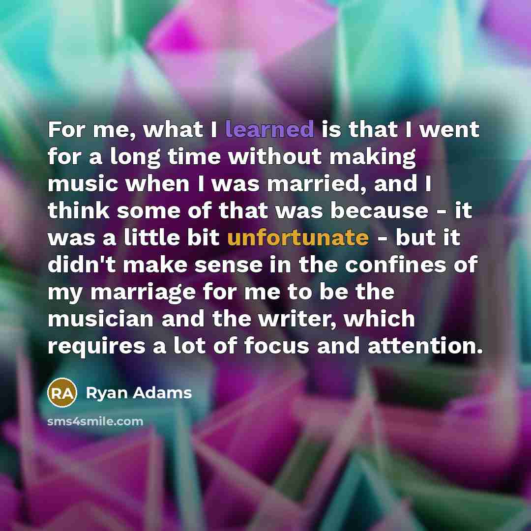 “For me, what I learned is that I went for a long time without making music when I was married, and I think some of that was because - it was a little bit unfortunate - but it didn't make sense in the confines of my marriage for me to be the musician and the writer, which requires a lot of focus…” quote by Ryan Adams