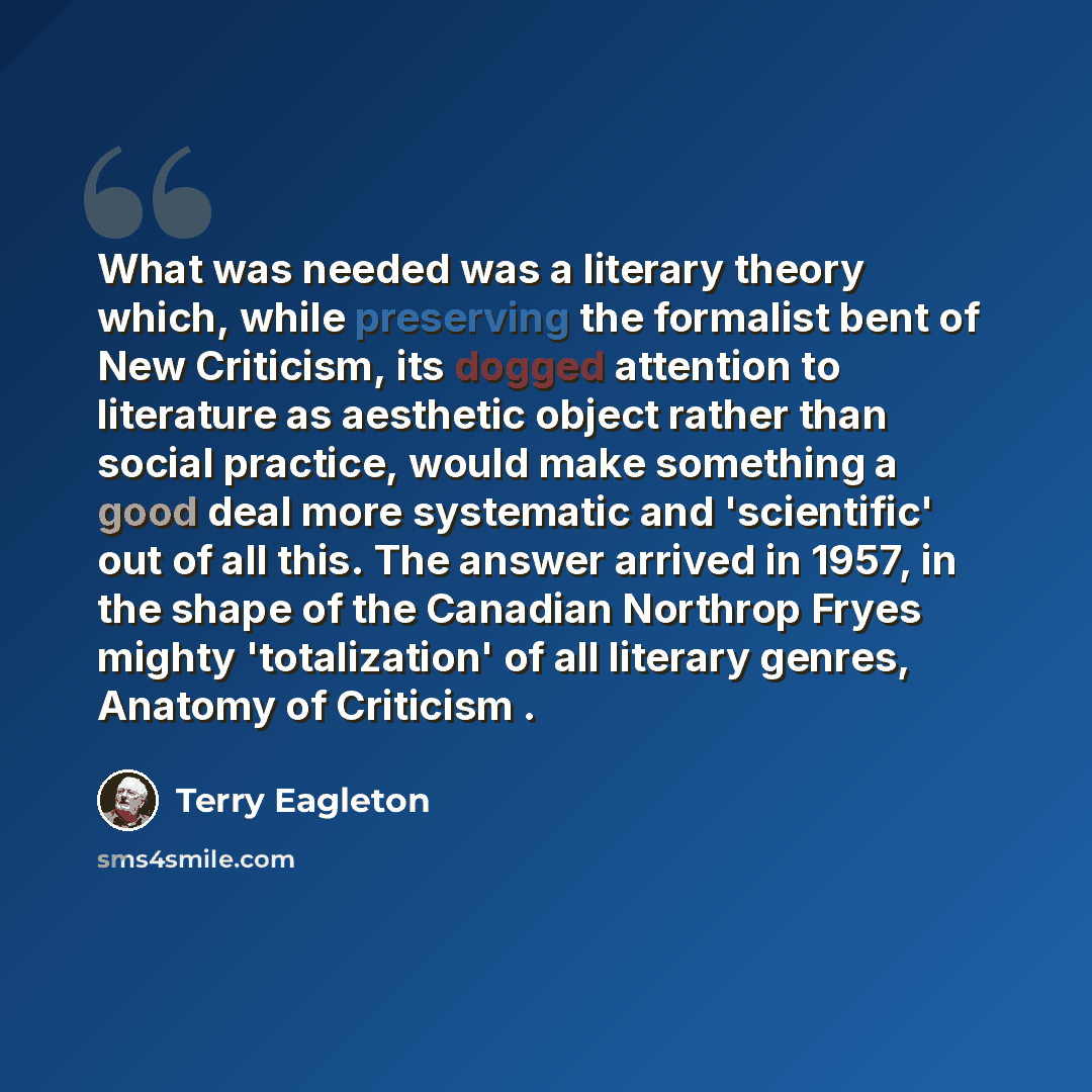 “What was needed was a literary theory which, while preserving the formalist bent of New Criticism, its dogged attention to literature as aesthetic object rather than social practice, would make something a good deal more systematic and 'scientific' out of all this. The answer arrived in 1957, in…” quote by Terry Eagleton