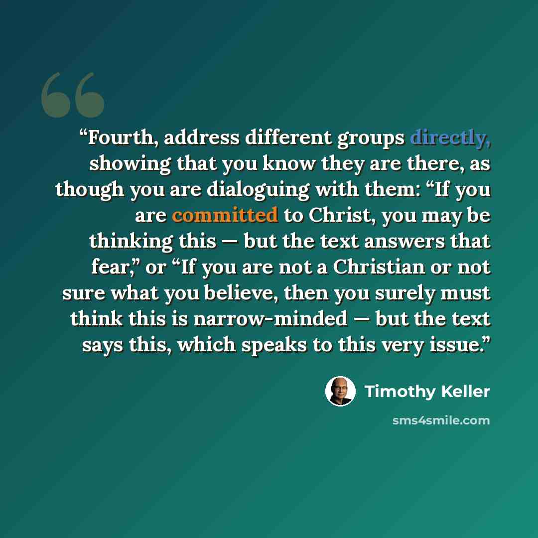 “Fourth, address different groups directly, showing that you know they are there, as though you are dialoguing with them: “If you are committed to Christ, you may be thinking this — but the text answers that fear,” or “If you are not a Christian or not sure what you believe, then you surely must…” quote by Timothy Keller