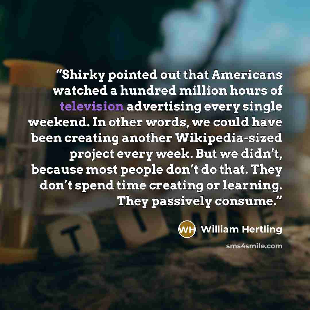 “Shirky pointed out that Americans watched a hundred million hours of television advertising every single weekend. In other words, we could have been creating another Wikipedia-sized project every week. But we didn’t, because most people don’t do that. They don’t spend time creating or learning…” quote by William Hertling