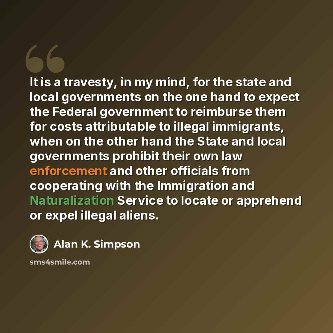 “It is a travesty, in my mind, for the state and local governments on the one hand to expect the Federal government to reimburse them for costs attributable to illegal immigrants, when on the other hand the State and local governments prohibit their own law enforcement and other officials from…” quote by Alan K. Simpson