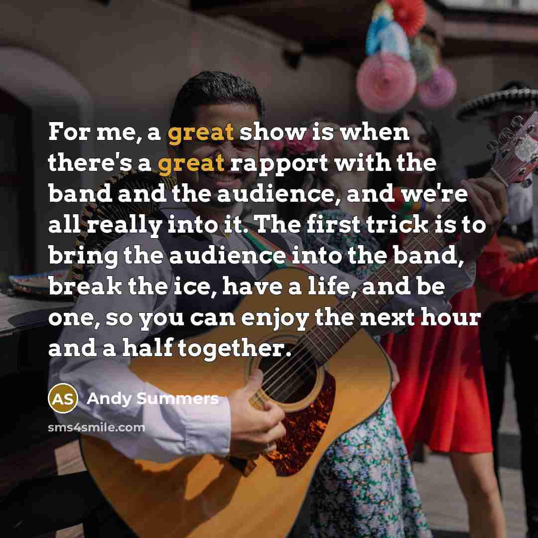 “For me, a great show is when there's a great rapport with the band and the audience, and we're all really into it. The first trick is to bring the audience into the band, break the ice, have a life, and be one, so you can enjoy the next hour and a half together.” quote by Andy Summers