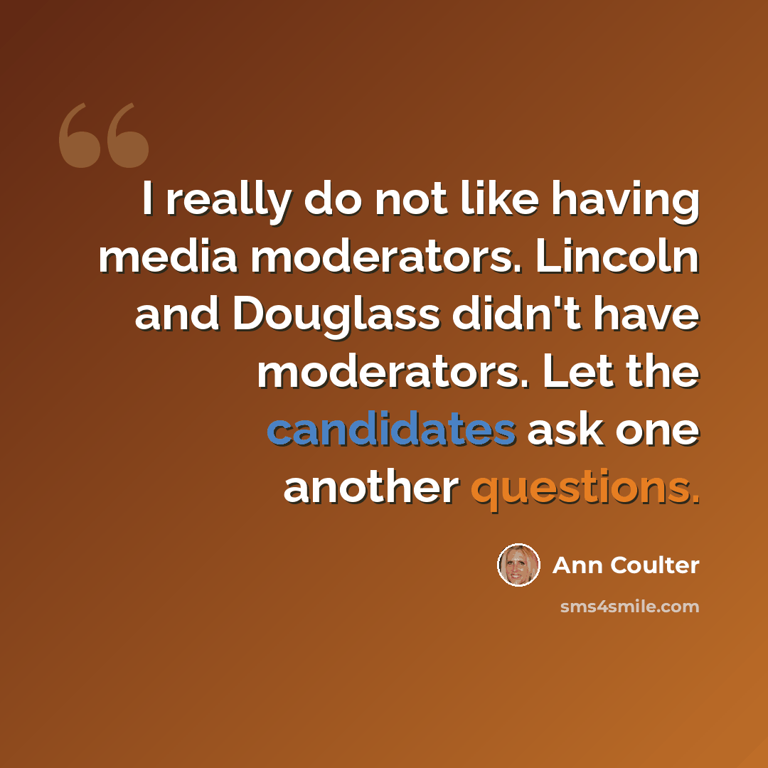 “I really do not like having media moderators. Lincoln and Douglass didn't have moderators. Let the candidates ask one another questions.” quote by Ann Coulter