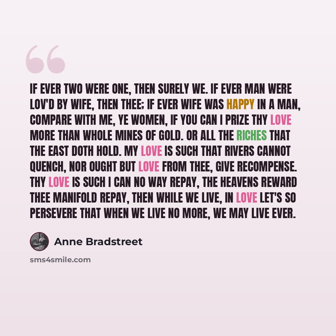 “If ever two were one, then surely we. If ever man were lov'd by wife, then thee; If ever wife was happy in a man, Compare with me, ye women, if you can I prize thy love more than whole mines of Gold. Or all the riches that the East doth hold. My love is such that rivers cannot quench, Nor ought…” quote by Anne Bradstreet