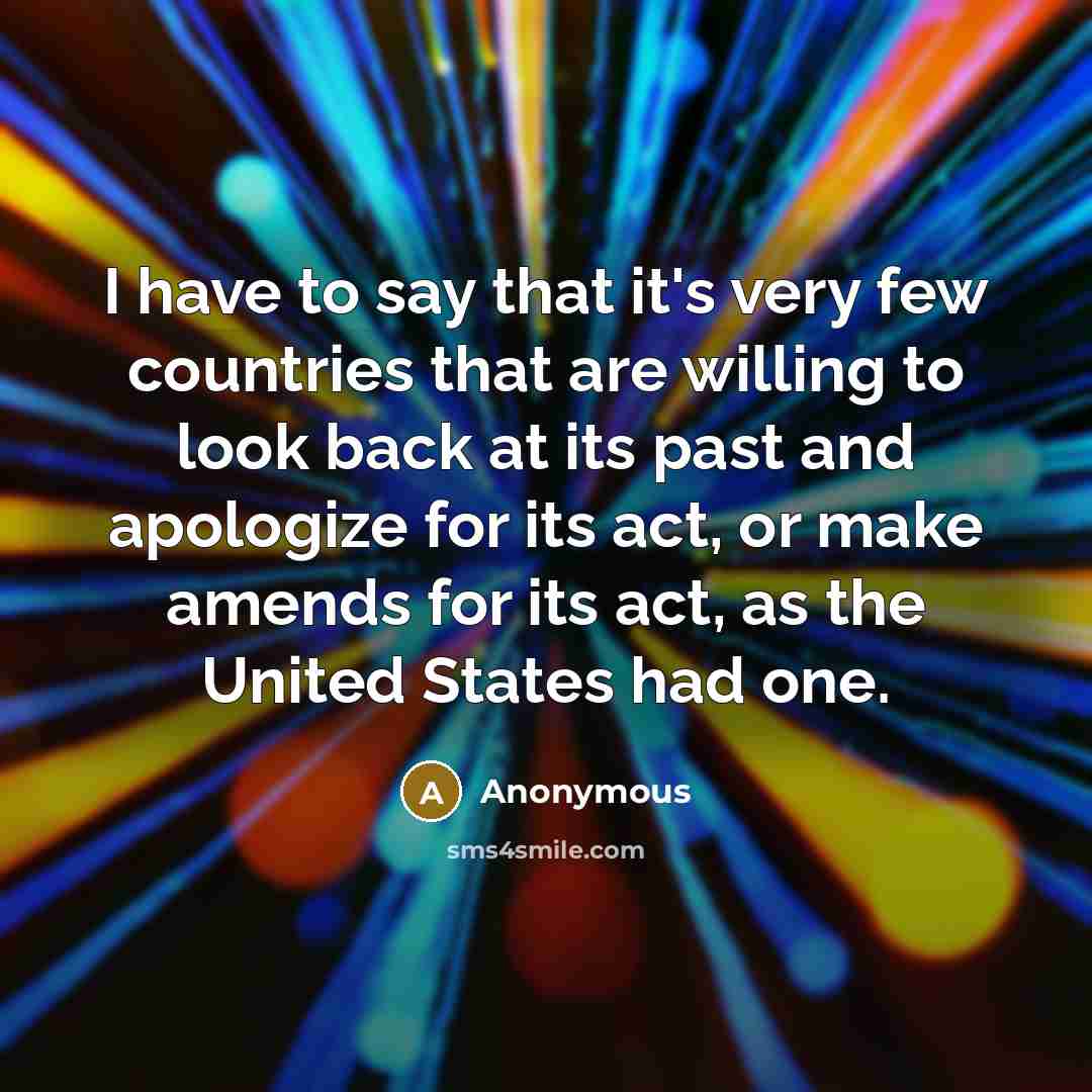 “I have to say that it's very few countries that are willing to look back at its past and apologize for its act, or make amends for its act, as the United States had one.” quote by Anonymous
