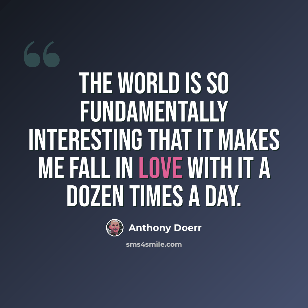 “The world is so fundamentally interesting that it makes me fall in love with it a dozen times a day.” quote by Anthony Doerr