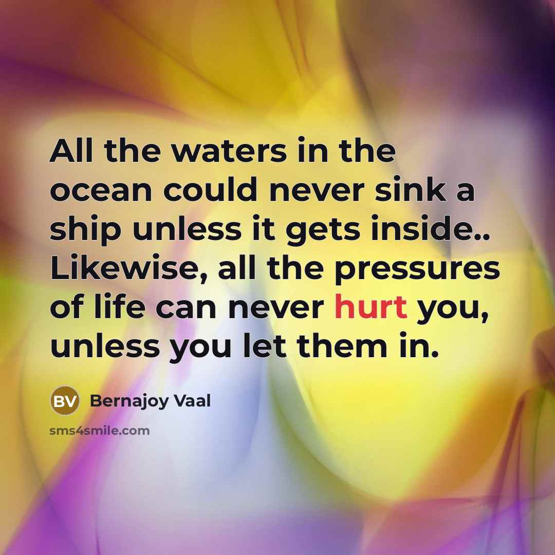 “All the waters in the ocean could never sink a ship unless it gets inside.. Likewise, all the pressures of life can never hurt you, unless you let them in.” quote by Bernajoy Vaal