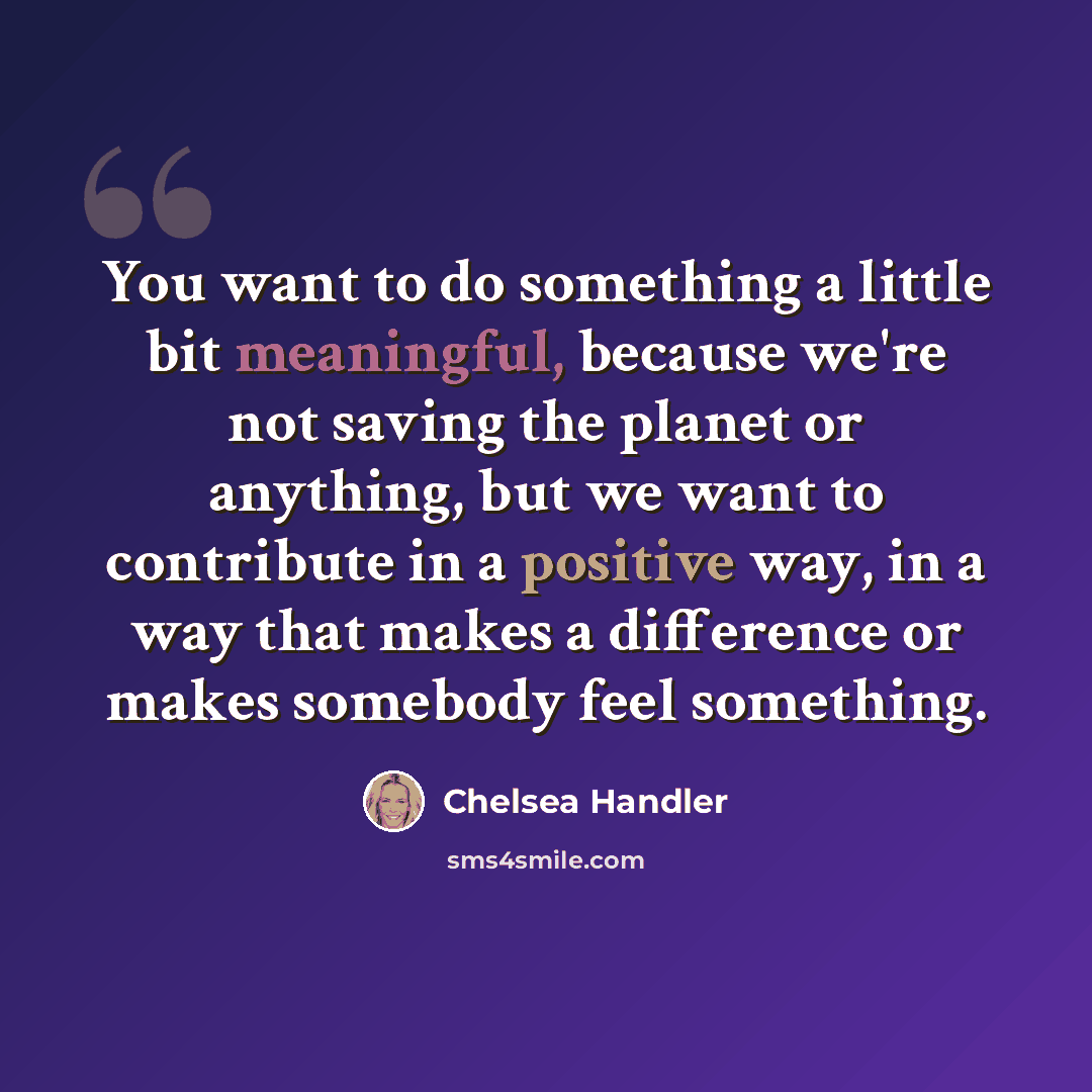 “You want to do something a little bit meaningful, because we're not saving the planet or anything, but we want to contribute in a positive way, in a way that makes a difference or makes somebody feel something.” quote by Chelsea Handler