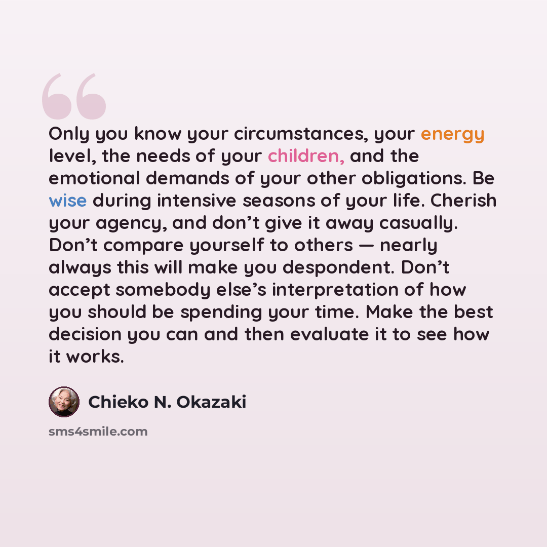“Only you know your circumstances, your energy level, the needs of your children, and the emotional demands of your other obligations. Be wise during intensive seasons of your life. Cherish your agency, and don’t give it away casually. Don’t compare yourself to others — nearly always this will make…” quote by Chieko N. Okazaki