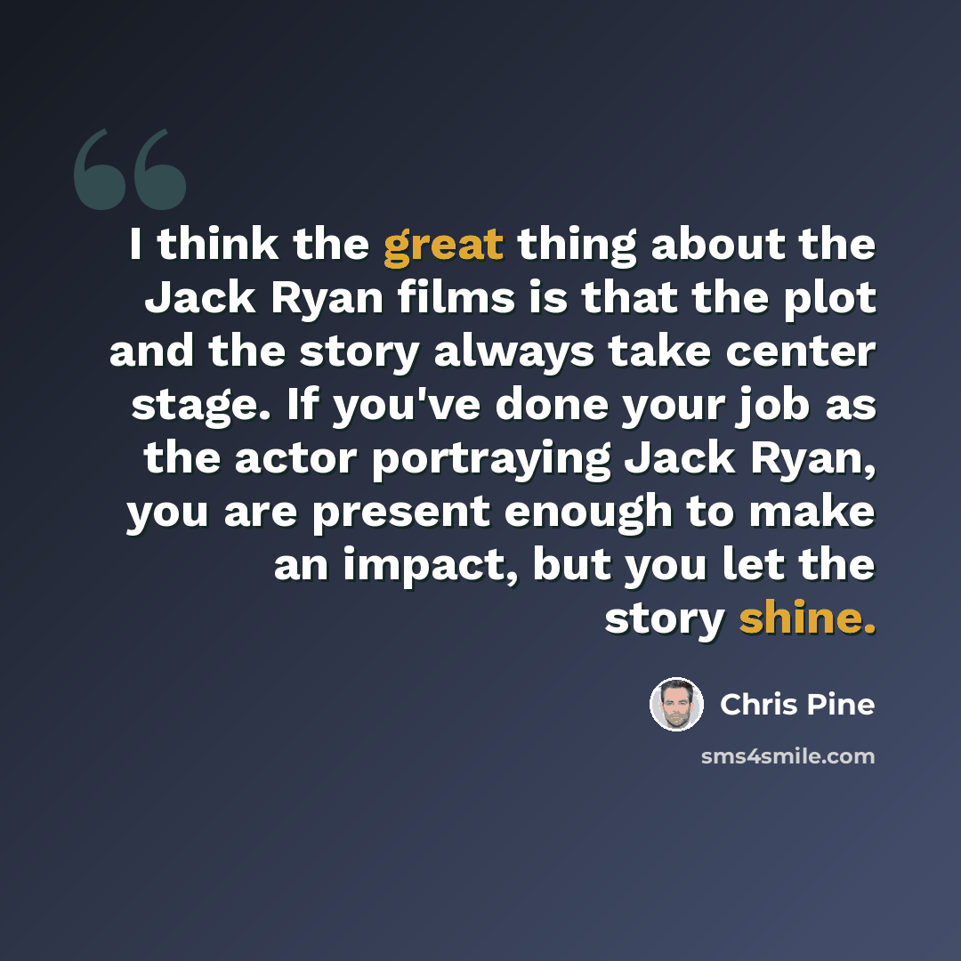 “I think the great thing about the Jack Ryan films is that the plot and the story always take center stage. If you've done your job as the actor portraying Jack Ryan, you are present enough to make an impact, but you let the story shine.” quote by Chris Pine