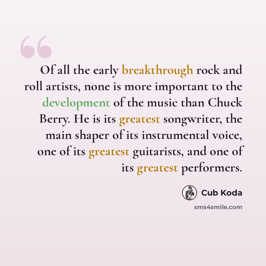 “Of all the early breakthrough rock and roll artists, none is more important to the development of the music than Chuck Berry. He is its greatest songwriter, the main shaper of its instrumental voice, one of its greatest guitarists, and one of its greatest performers.” quote by Cub Koda