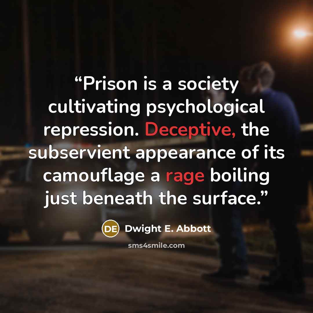 “Prison is a society cultivating psychological repression. Deceptive, the subservient appearance of its camouflage a rage boiling just beneath the surface.” quote by Dwight E. Abbott