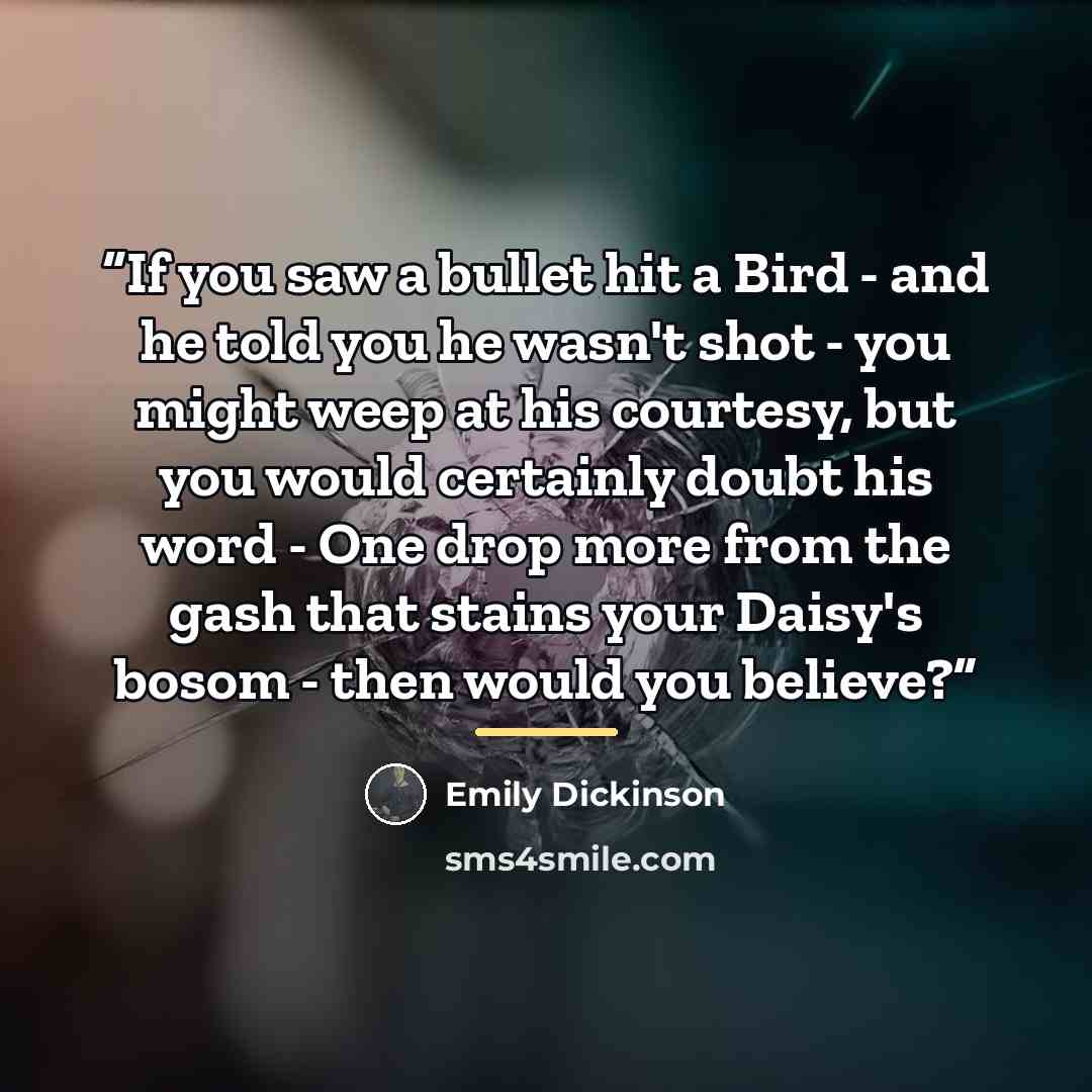 “If you saw a bullet hit a Bird - and he told you he wasn't shot - you might weep at his courtesy, but you would certainly doubt his word - One drop more from the gash that stains your Daisy's bosom - then would you believe?” quote by Emily Dickinson