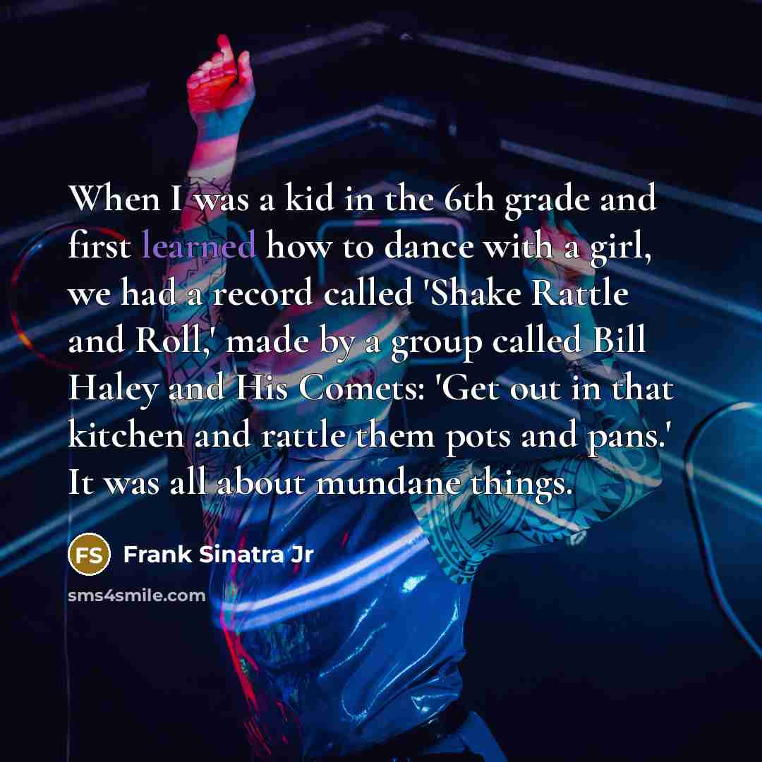 “When I was a kid in the 6th grade and first learned how to dance with a girl, we had a record called 'Shake Rattle and Roll,' made by a group called Bill Haley and His Comets: 'Get out in that kitchen and rattle them pots and pans.' It was all about mundane things.” quote by Frank Sinatra Jr