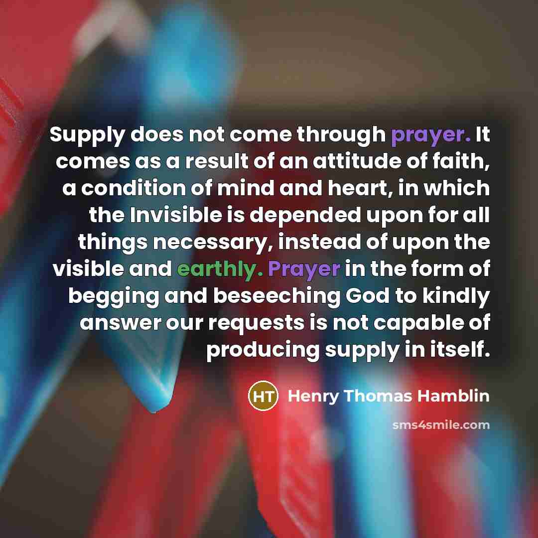 “Supply does not come through prayer. It comes as a result of an attitude of faith, a condition of mind and heart, in which the Invisible is depended upon for all things necessary, instead of upon the visible and earthly. Prayer in the form of begging and beseeching God to kindly answer our…” quote by Henry Thomas Hamblin