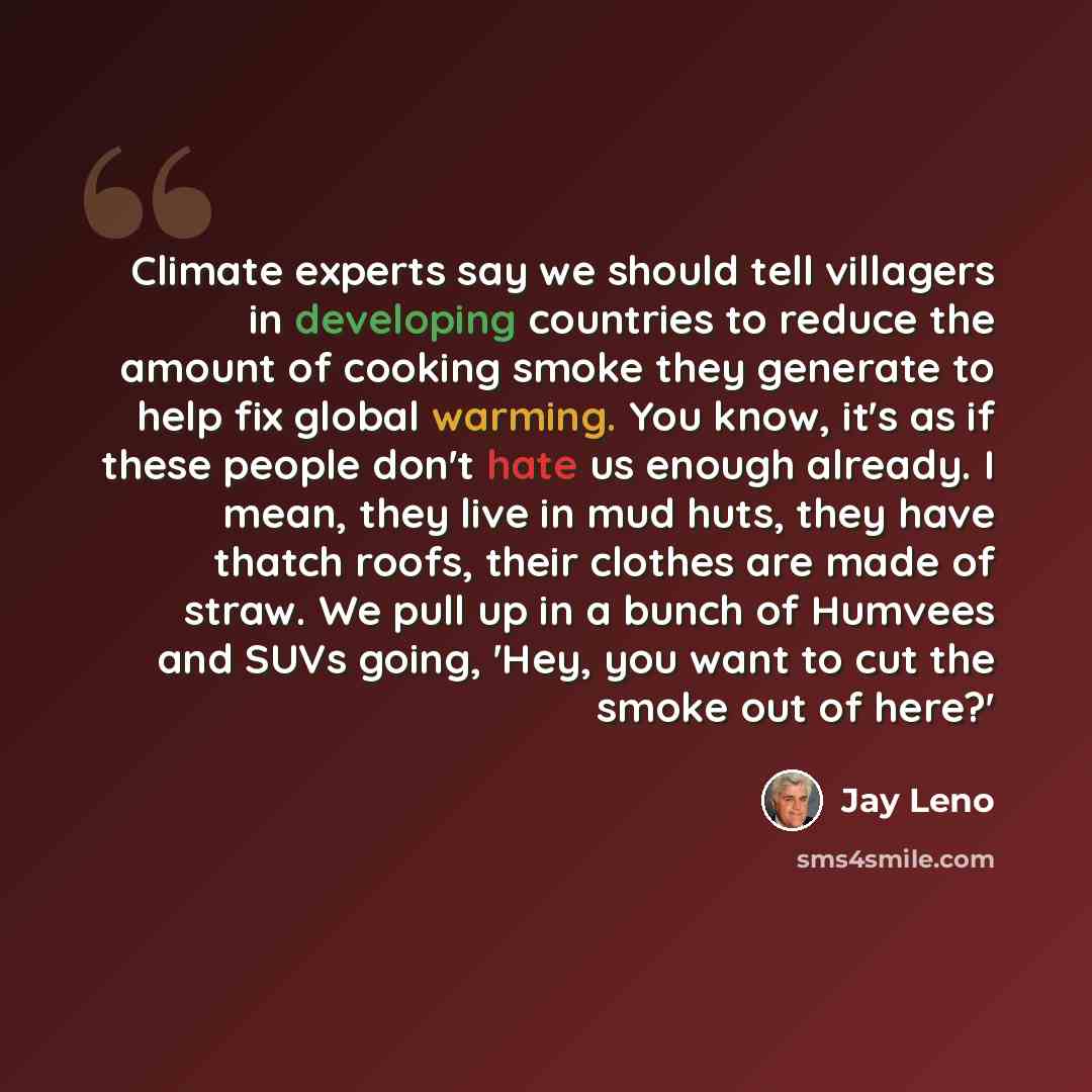 “Climate experts say we should tell villagers in developing countries to reduce the amount of cooking smoke they generate to help fix global warming. You know, it's as if these people don't hate us enough already. I mean, they live in mud huts, they have thatch roofs, their clothes are made of…” quote by Jay Leno