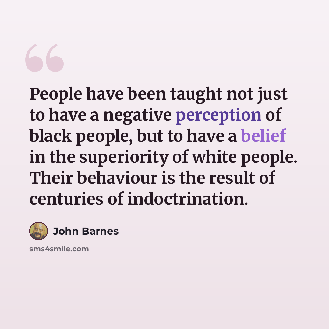 “People have been taught not just to have a negative perception of black people, but to have a belief in the superiority of white people. Their behaviour is the result of centuries of indoctrination.” quote by John Barnes
