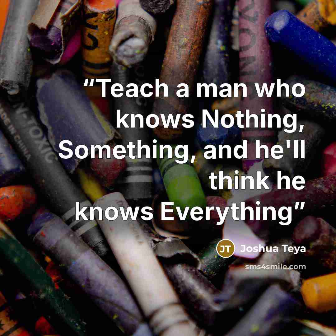 “Teach a man who knows Nothing, Something, and he'll think he knows Everything” quote by Joshua Teya