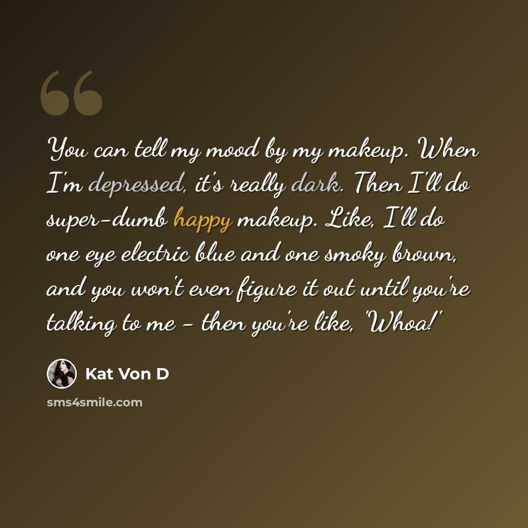 “You can tell my mood by my makeup. When I'm depressed, it's really dark. Then I'll do super-dumb happy makeup. Like, I'll do one eye electric blue and one smoky brown, and you won't even figure it out until you're talking to me - then you're like, 'Whoa!'” quote by Kat Von D