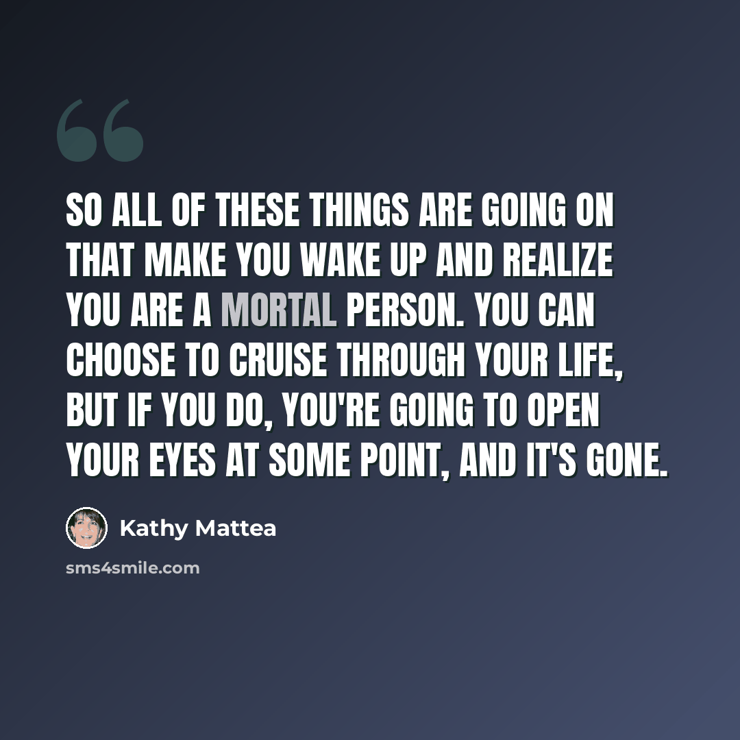 “So all of these things are going on that make you wake up and realize you are a mortal person. You can choose to cruise through your life, but if you do, you're going to open your eyes at some point, and it's gone.” quote by Kathy Mattea