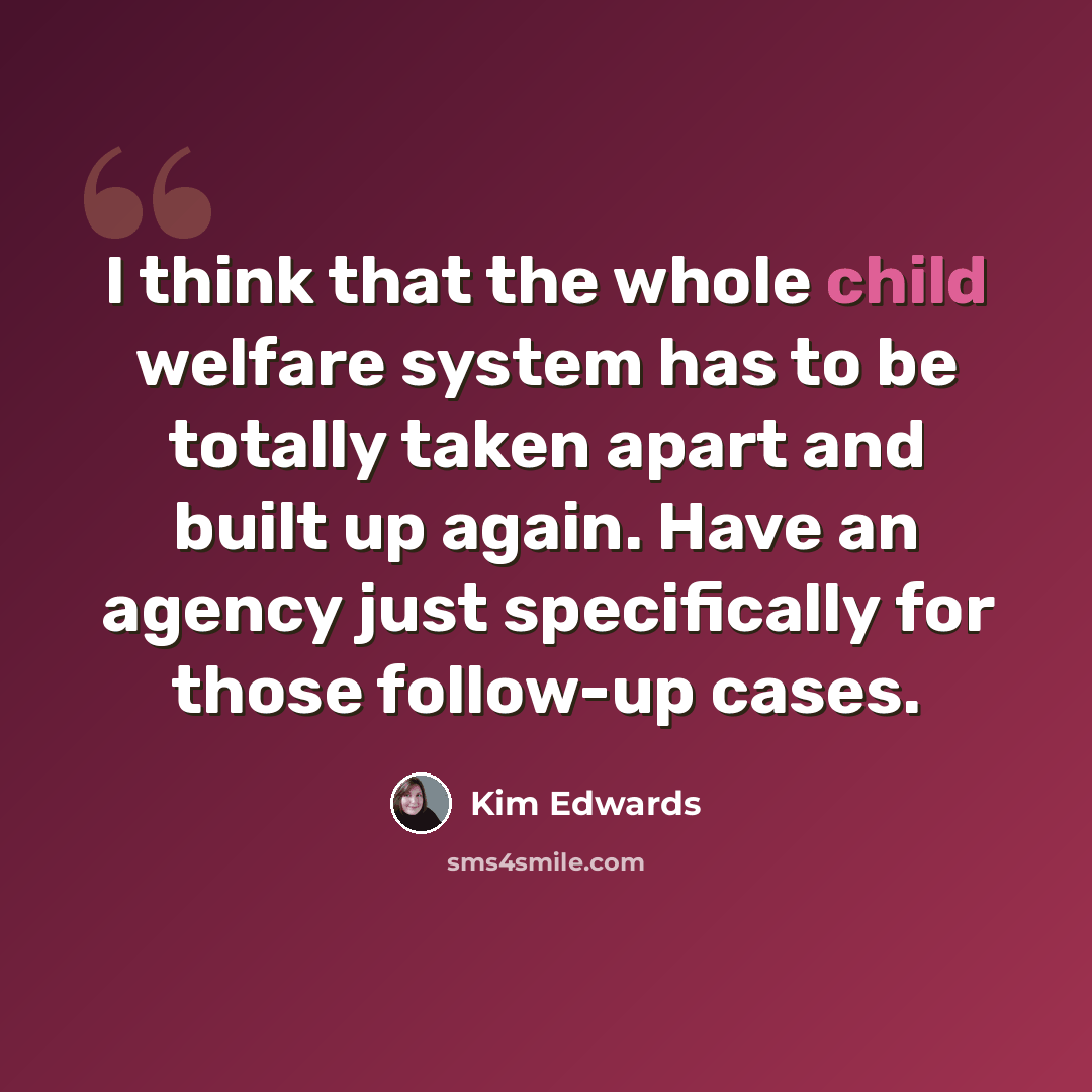 “I think that the whole child welfare system has to be totally taken apart and built up again. Have an agency just specifically for those follow-up cases.” quote by Kim Edwards