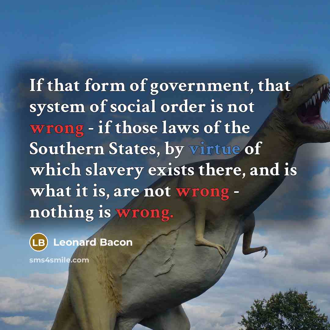 “If that form of government, that system of social order is not wrong - if those laws of the Southern States, by virtue of which slavery exists there, and is what it is, are not wrong - nothing is wrong.” quote by Leonard Bacon