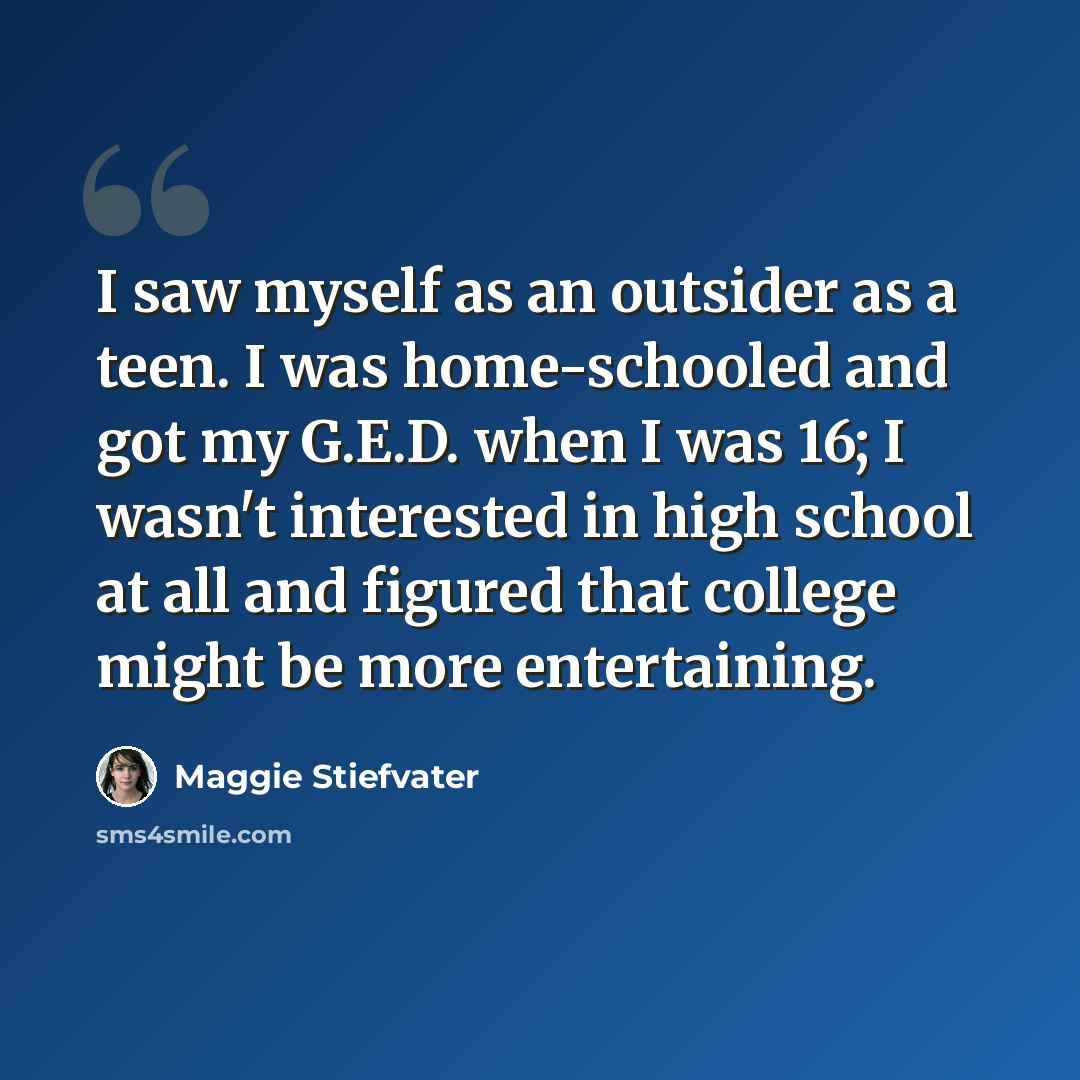 “I saw myself as an outsider as a teen. I was home-schooled and got my G.E.D. when I was 16; I wasn't interested in high school at all and figured that college might be more entertaining.” quote by Maggie Stiefvater