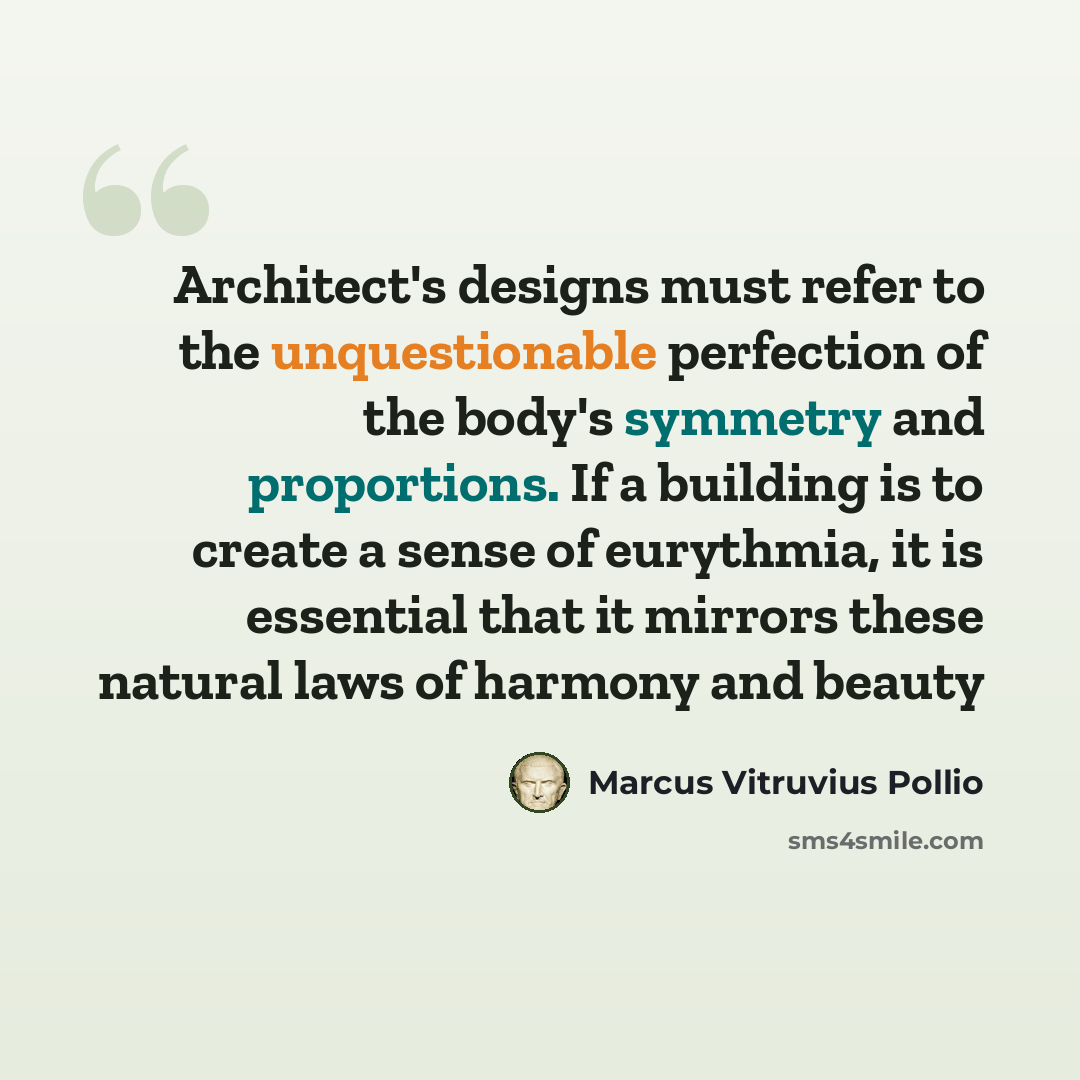 “Architect's designs must refer to the unquestionable perfection of the body's symmetry and proportions. If a building is to create a sense of eurythmia, it is essential that it mirrors these natural laws of harmony and beauty” quote by Marcus Vitruvius Pollio