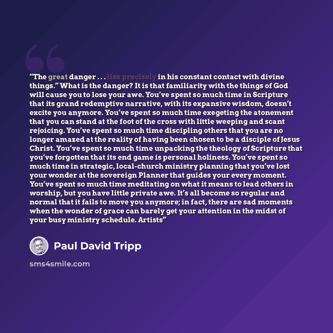 “The great danger . . . lies precisely in his constant contact with divine things.” What is the danger? It is that familiarity with the things of God will cause you to lose your awe. You’ve spent so much time in Scripture that its grand redemptive narrative, with its expansive wisdom, doesn’t…” quote by Paul David Tripp