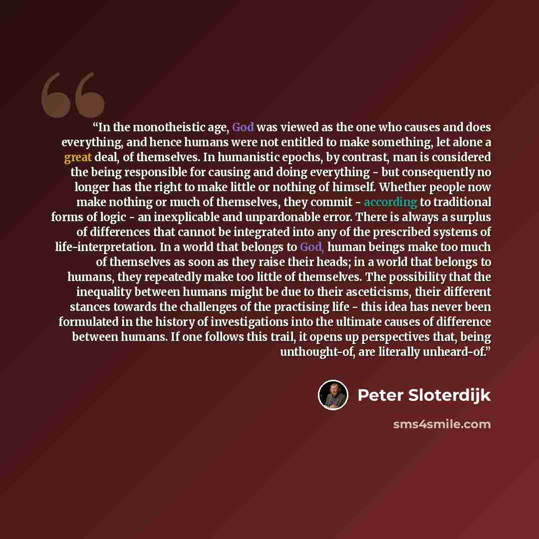 “In the monotheistic age, God was viewed as the one who causes and does everything, and hence humans were not entitled to make something, let alone a great deal, of themselves. In humanistic epochs, by contrast, man is considered the being responsible for causing and doing everything - but…” quote by Peter Sloterdijk
