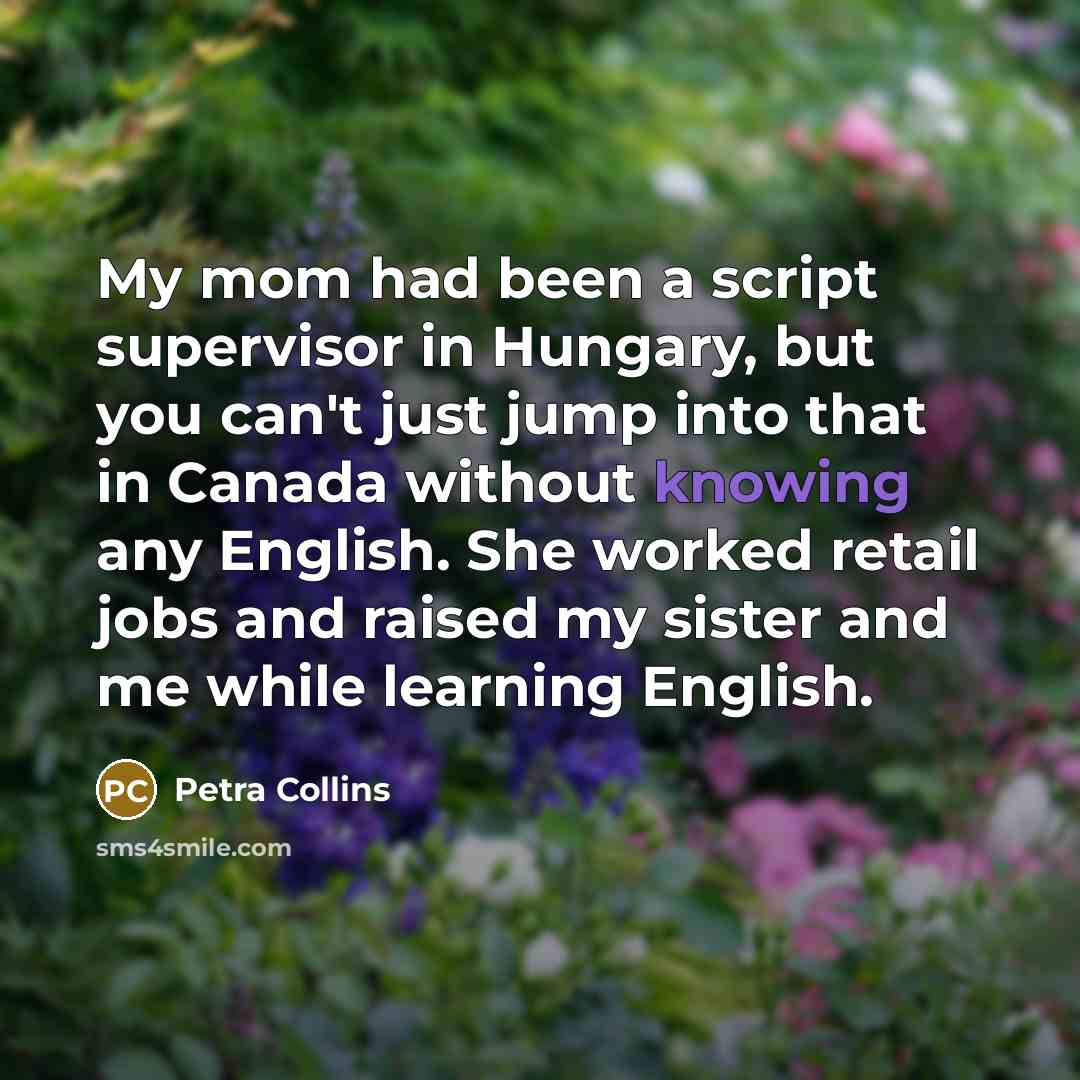 “My mom had been a script supervisor in Hungary, but you can't just jump into that in Canada without knowing any English. She worked retail jobs and raised my sister and me while learning English.” quote by Petra Collins