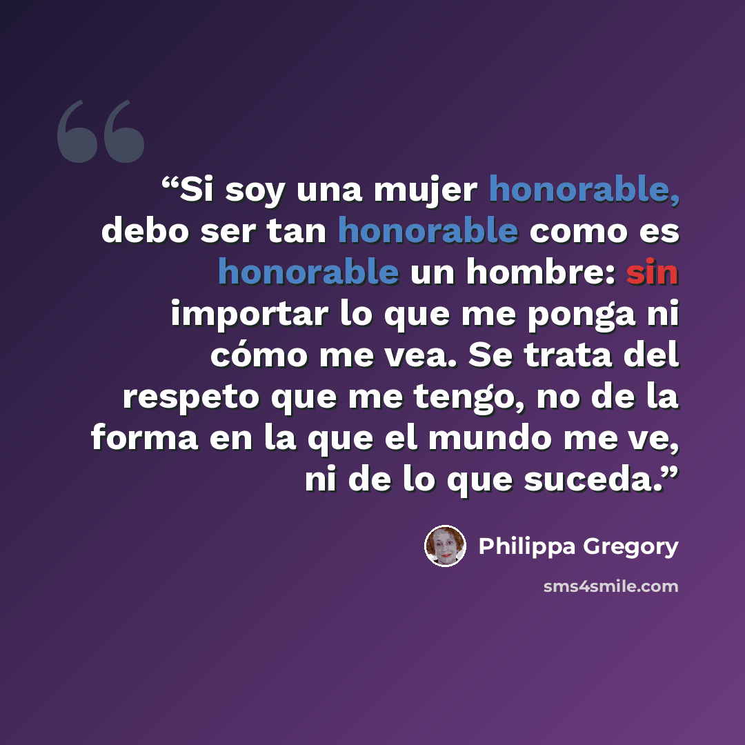 “Si soy una mujer honorable, debo ser tan honorable como es honorable un hombre: sin importar lo que me ponga ni cómo me vea. Se trata del respeto que me tengo, no de la forma en la que el mundo me ve, ni de lo que suceda.” quote by Philippa Gregory