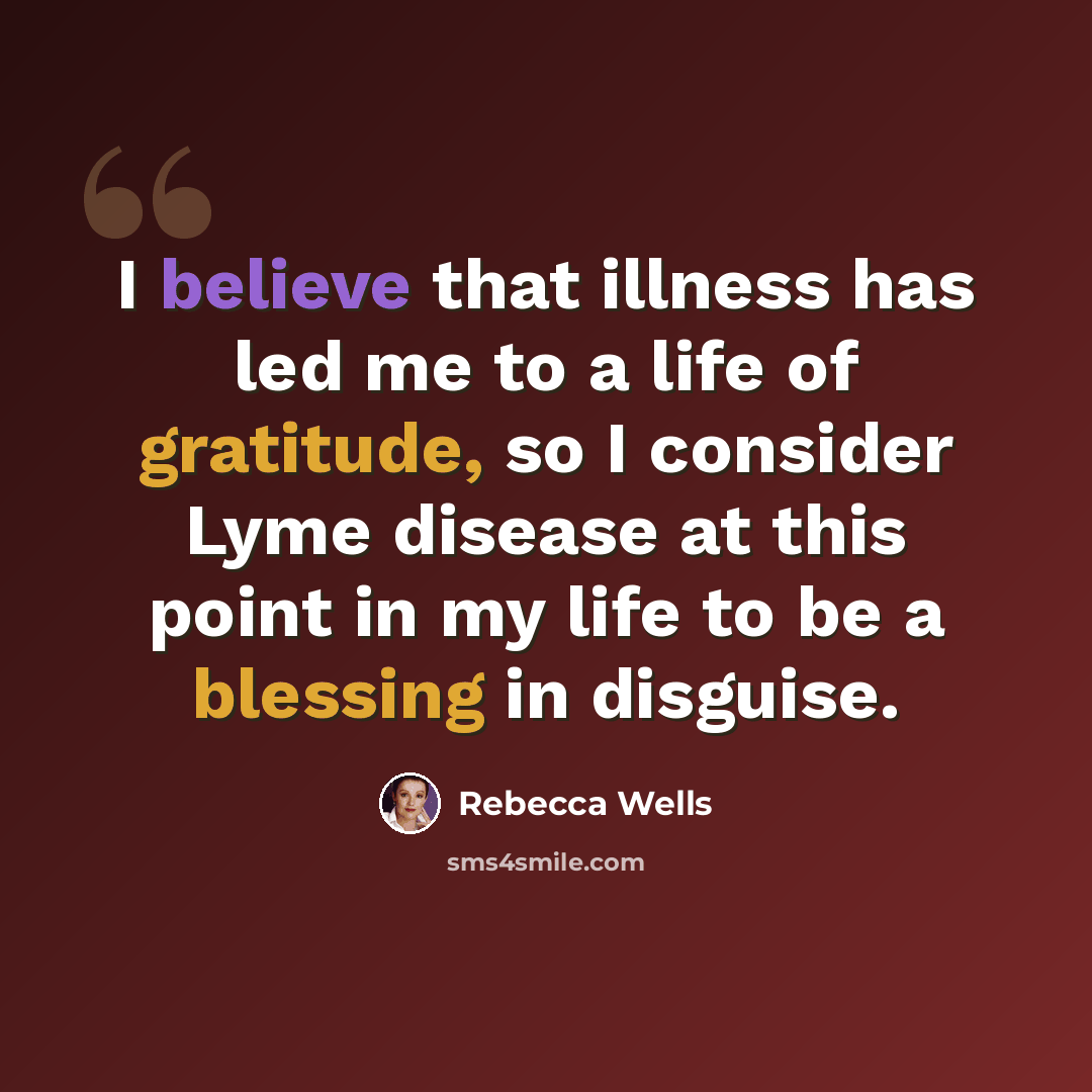 “I believe that illness has led me to a life of gratitude, so I consider Lyme disease at this point in my life to be a blessing in disguise.” quote by Rebecca Wells