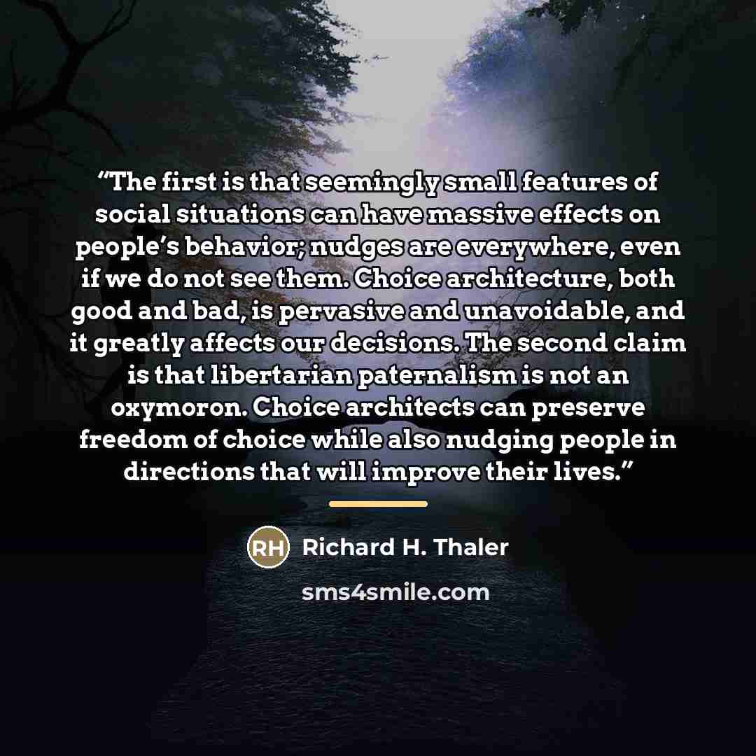 “The first is that seemingly small features of social situations can have massive effects on people’s behavior; nudges are everywhere, even if we do not see them. Choice architecture, both good and bad, is pervasive and unavoidable, and it greatly affects our decisions. The second claim is that…” quote by Richard H. Thaler