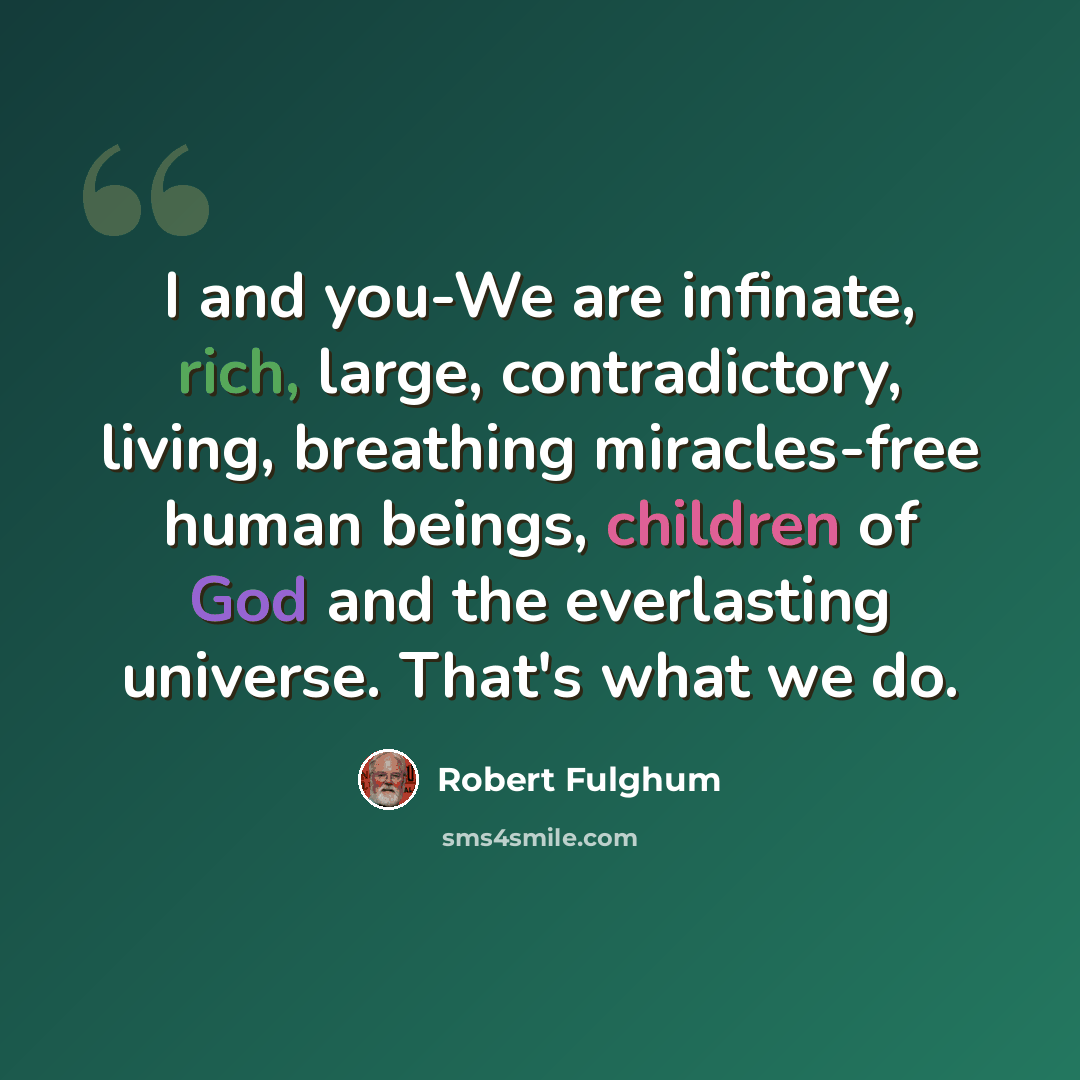 “I and you-We are infinate, rich, large, contradictory, living, breathing miracles-free human beings, children of God and the everlasting universe. That's what we do.” quote by Robert Fulghum