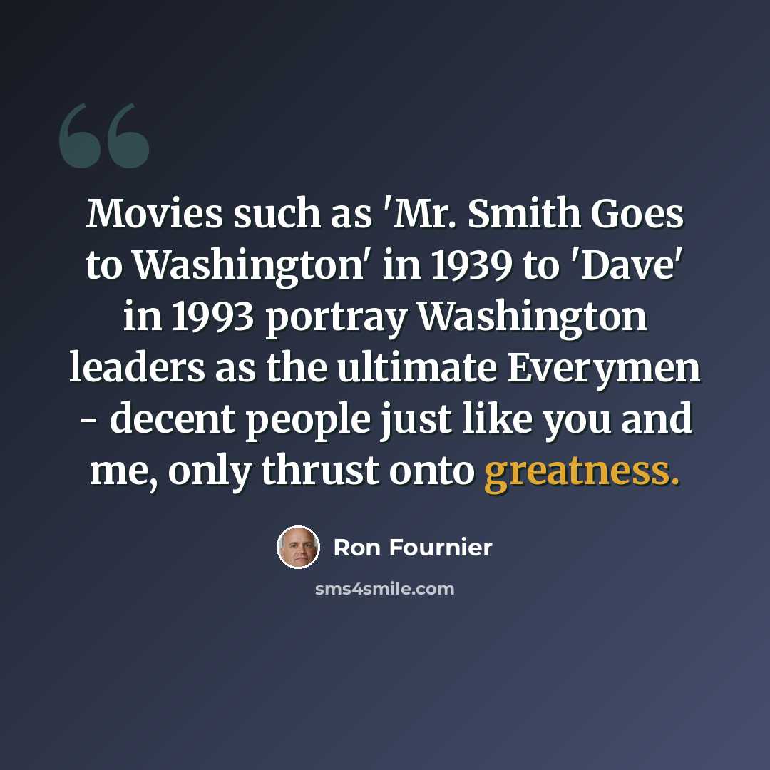 “Movies such as 'Mr. Smith Goes to Washington' in 1939 to 'Dave' in 1993 portray Washington leaders as the ultimate Everymen - decent people just like you and me, only thrust onto greatness.” quote by Ron Fournier