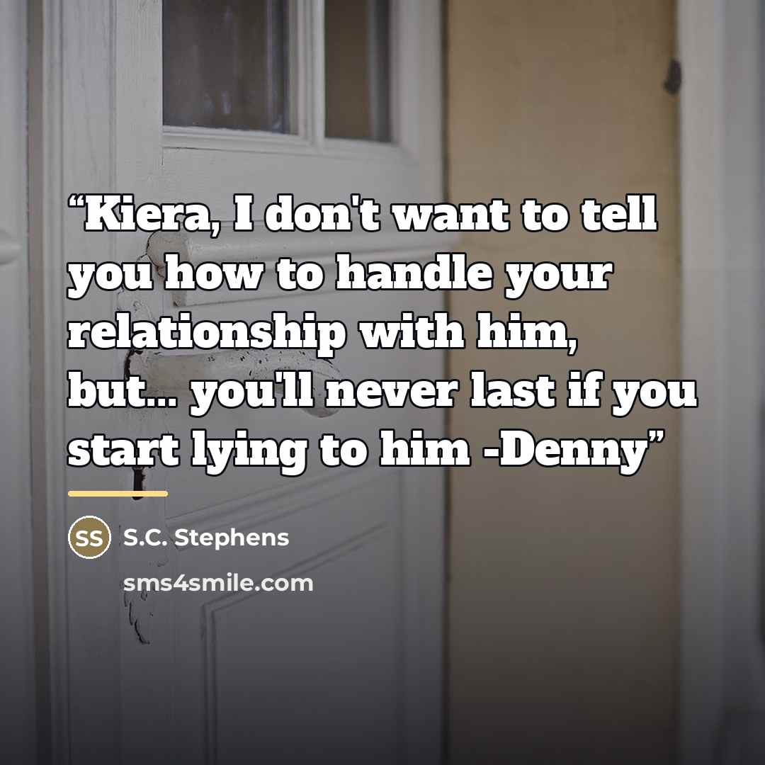 “Kiera, I don't want to tell you how to handle your relationship with him, but... you'll never last if you start lying to him -Denny” quote by S.C. Stephens