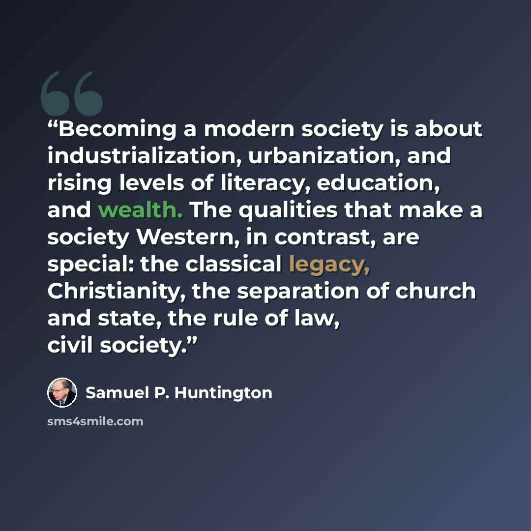 “Becoming a modern society is about industrialization, urbanization, and rising levels of literacy, education, and wealth. The qualities that make a society Western, in contrast, are special: the classical legacy, Christianity, the separation of church and state, the rule of law, civil society.” quote by Samuel P. Huntington