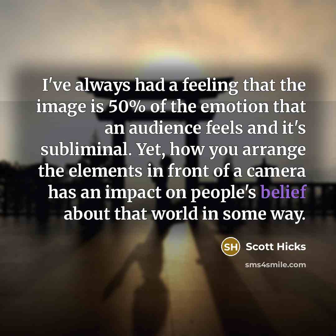 “I've always had a feeling that the image is 50% of the emotion that an audience feels and it's subliminal. Yet, how you arrange the elements in front of a camera has an impact on people's belief about that world in some way.” quote by Scott Hicks