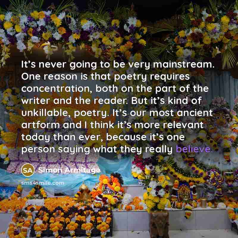 “It’s never going to be very mainstream. One reason is that poetry requires concentration, both on the part of the writer and the reader. But it’s kind of unkillable, poetry. It’s our most ancient artform and I think it’s more relevant today than ever, because it’s one person saying what they…” quote by Simon Armitage